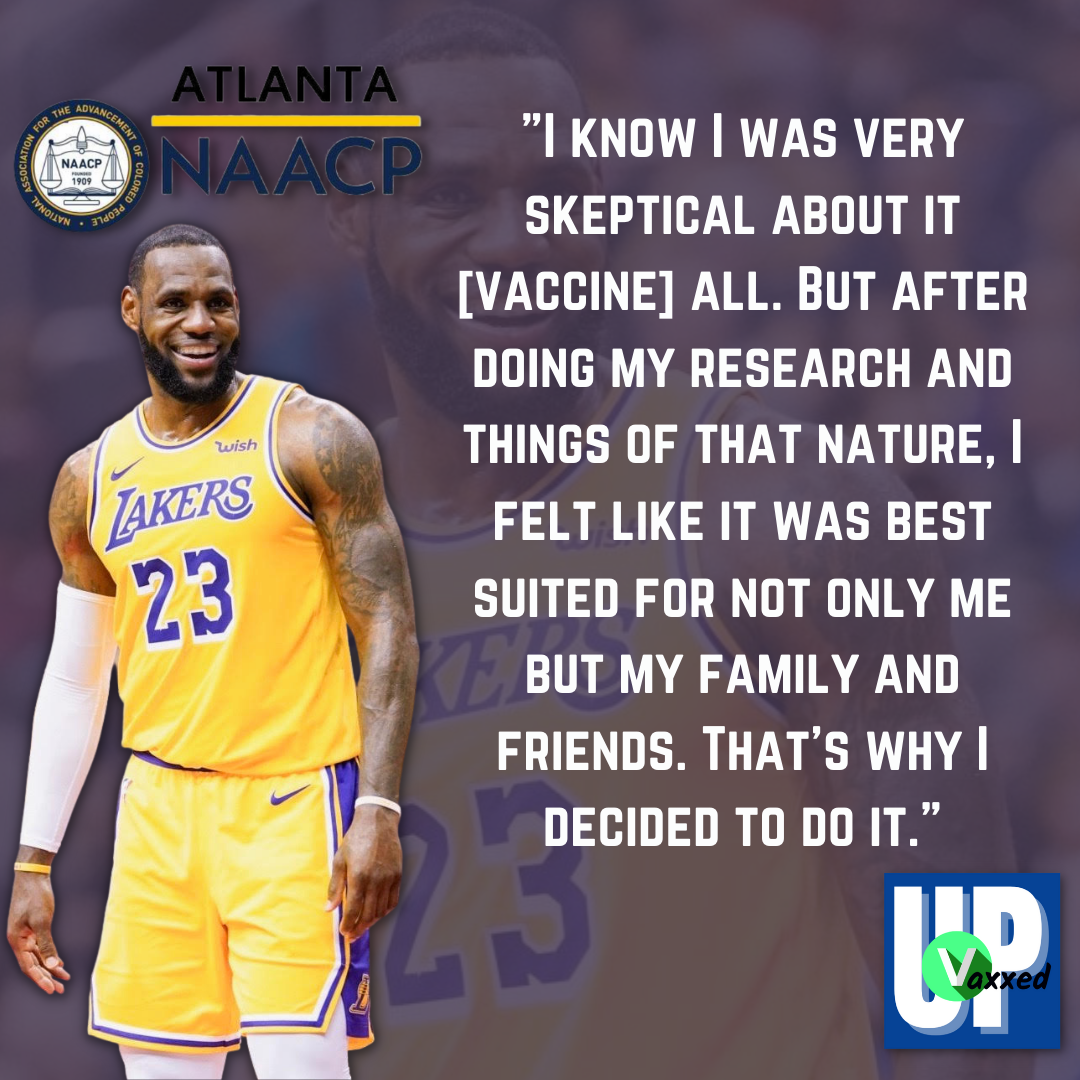 Thumbnail image of Lebron James in his uniform smiling on the left.  The quote about his decision to get the COVID-19 vaccine in big white letters on the right says "I know I was very skeptical about it. But after doing my research and things of that nature, I felt like it was best suited for not only me but my family and friends.  That is why I decided to do it."  "Vaxed Up" logo is in the bottom right corner. Atlanta NAACP logo is on the top. 