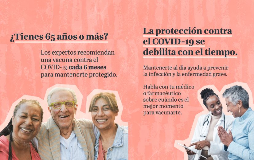 1. Pink textured background with photo of three smiling older adults. Text reads: “Age 65 or older? Experts recommend a COVID-19 vaccine every 6 months to stay protected.” 2. Pink textured background with photo of a health care provider talking to an older adult. Text reads: “COVID protection fades over time. Staying up to date helps prevent infection and serious illness. Talk to your doctor or pharmacist about the best timing for you.”