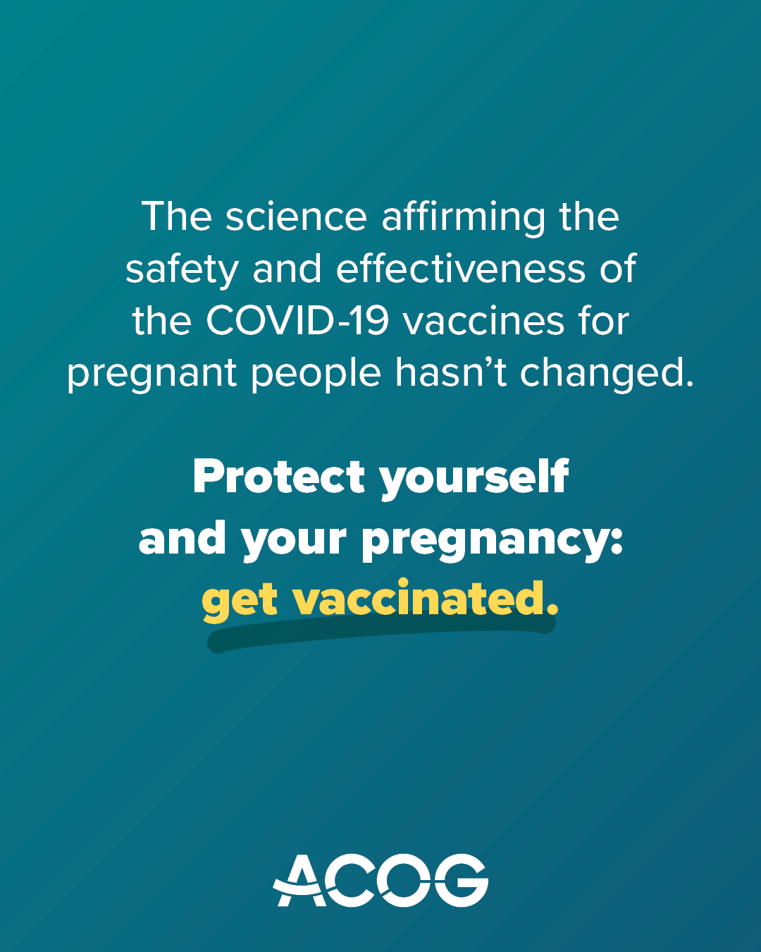Teal background with ACOG logo and text that reads: “The science affirming the safety and effectiveness of the COVID-19 vaccines for pregnant people hasn’t changed.” The next sentence in larger, bolded font reads: “Protect yourself and your pregnancy: get vaccinated.”