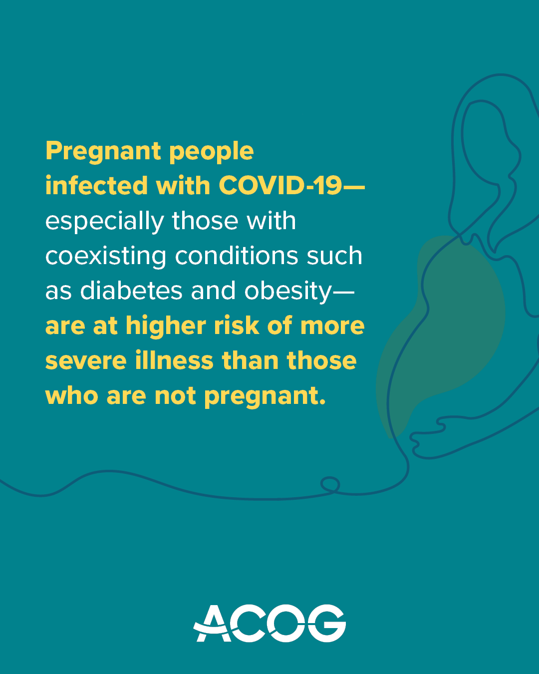 Teal background with ACOG logo and text that reads: “Pregnant people infected with COVID-19—especially those with coexisting conditions such as diabetes and obesity—are at higher risk of more severe illness than those who are not pregnant.” Graphic includes an illustrated outline of a pregnant person.