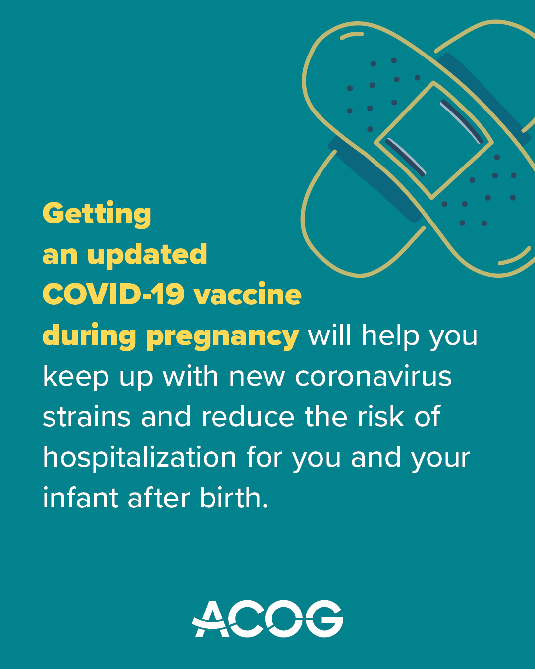 Teal background with ACOG logo and text that reads: “Getting an updated COVID-19 vaccine during pregnancy will help you keep up with new coronavirus strains and reduce the risk of hospitalization for you and your infant after birth.” Overlapping Band-Aid illustration appears at the top right.