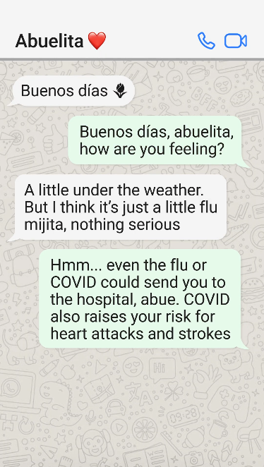 WhatsApp: Abuela: Buenos días Me: Buenos días, abuelita, how are you feeling? Abuela: A little under the weather. But I think it’s just a little flu mijita, nothing serious Me: Hmm... even the flu or COVID could send you to the hospital, abue. COVID also raises your risk for heart attacks and strokes Abuela: Ay, I didn’t realize that. I don’t think I’m up to date on my vacunas Me: Do you want me to come over for a cafecito and help you find an appointment? Abuela: That sounds perfect, mija. Gracias