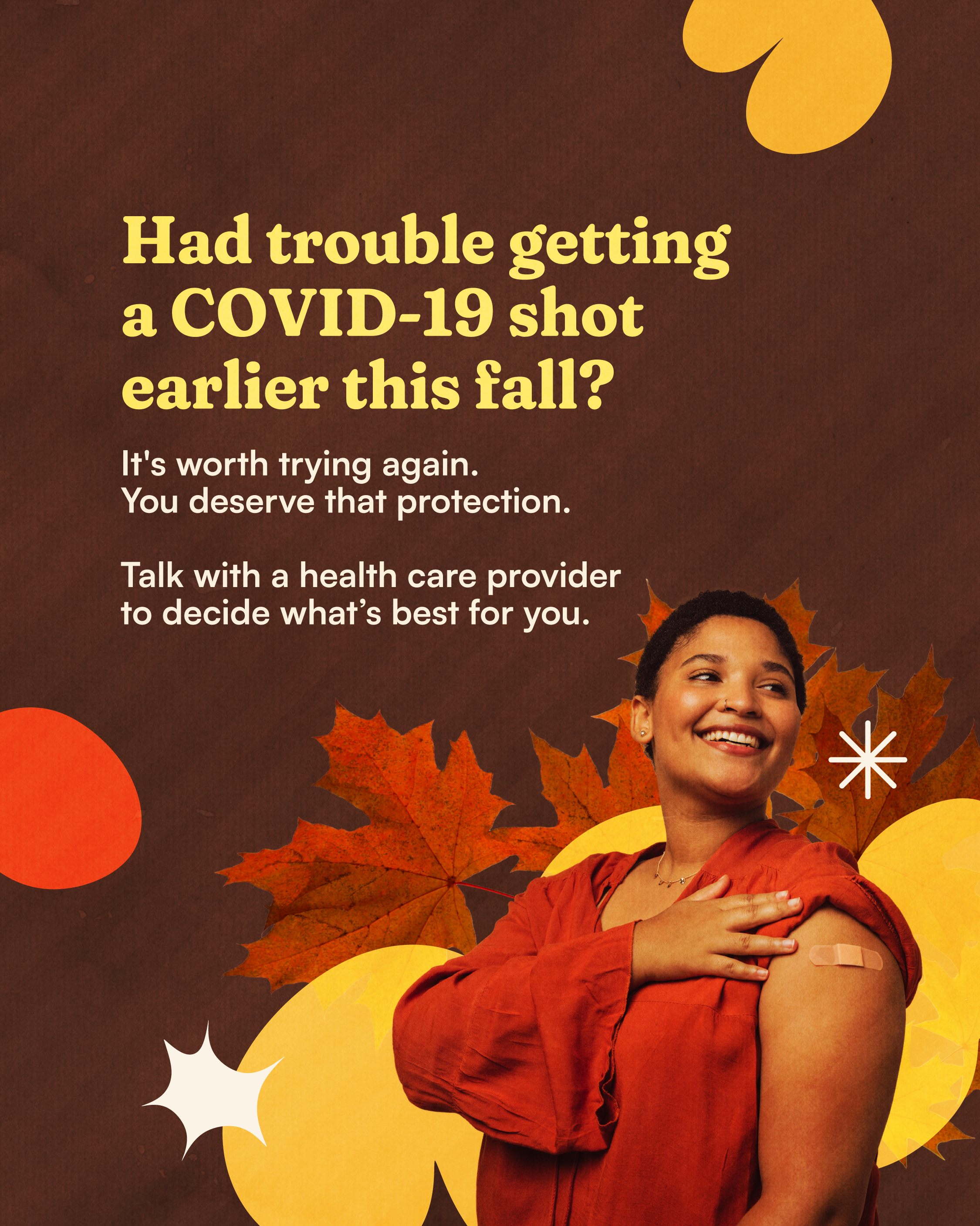 Photo of a person with sleeve rolled up and a Band-Aid on their arm on a dark brown background with leaves and autumn-colored shapes. Large text reads: “Had trouble getting a COVID-19 shot earlier this fall?” Smaller text underneath reads: “It's worth trying again. You deserve that protection. Talk with a health care provider to decide what’s best for you.”