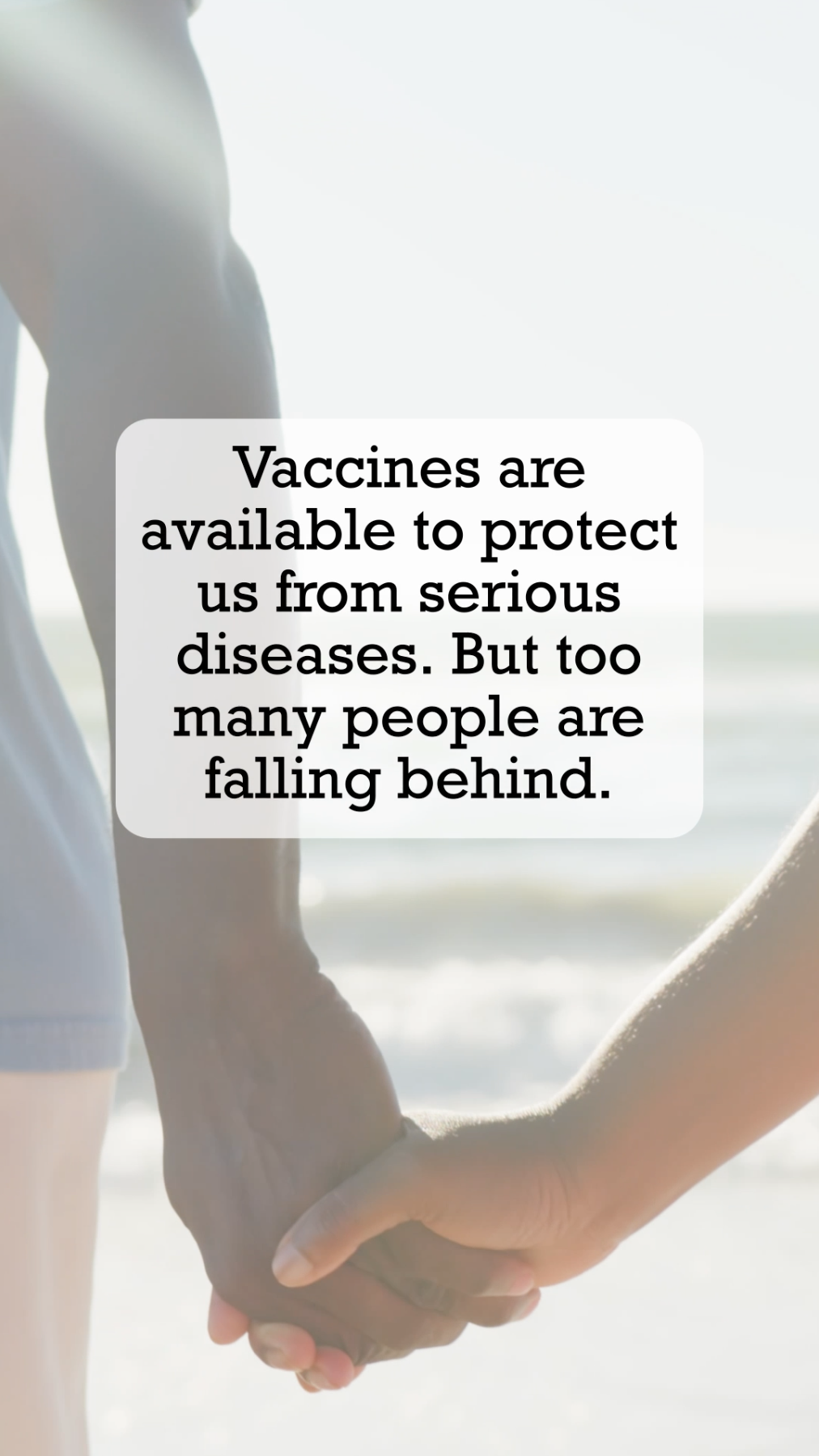Video of showing an older adult couple walking together on a beach holding hands. Text reads: “Take care of those you love. Vaccines are available to protect us from serious diseases. But too many people are falling behind. Not sure what your family needs? Talk with your doctor or pharmacist to catch up with confidence.” 