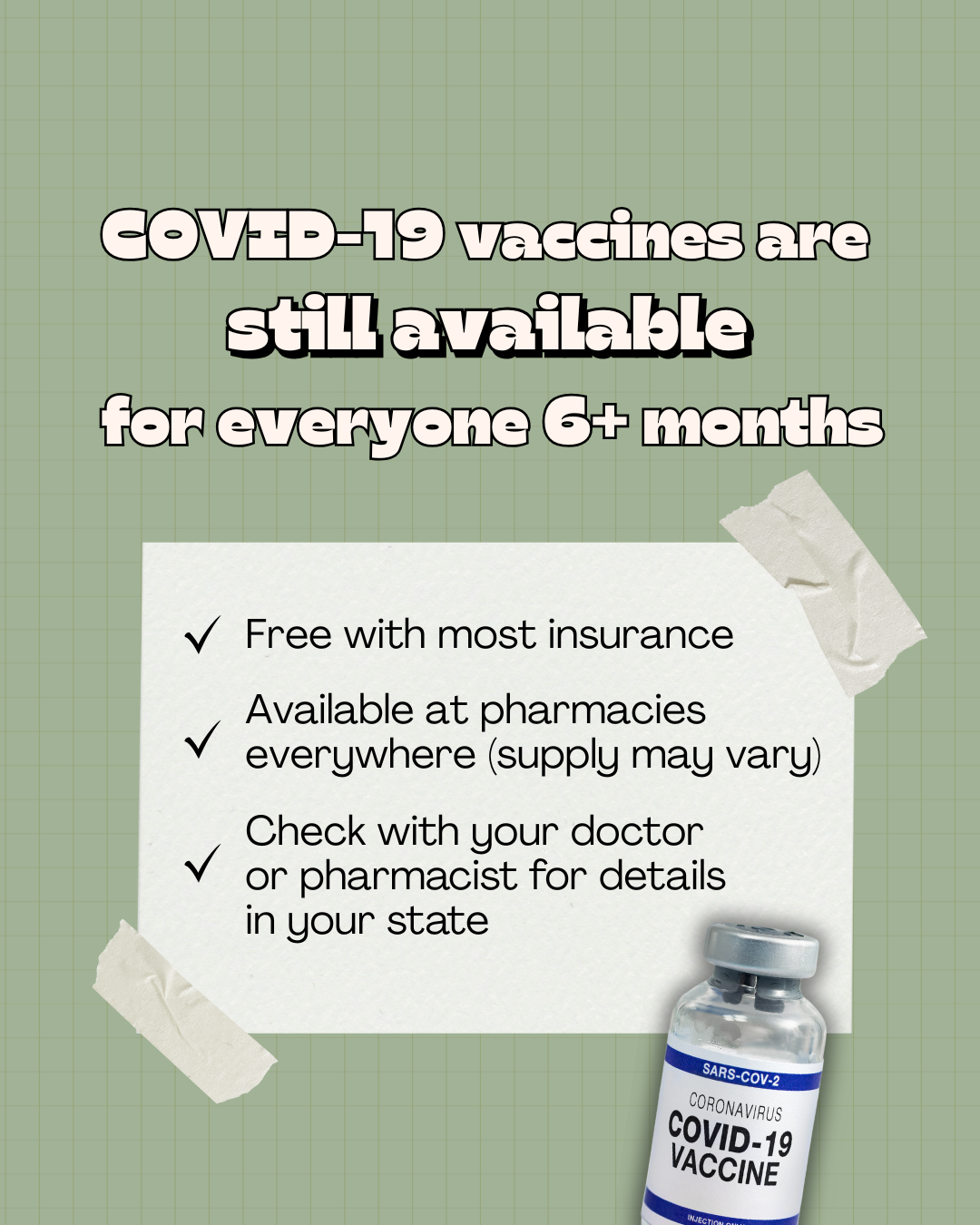 Light green background with subtle grid design and COVID-19 vaccine vial at the bottom. Top text in large font reads: “COVID-19 vaccines are still available for everyone 6+ months.” Text underneath has a checkmark next to each sentence: “Free with most insurance. Available at pharmacies everywhere. (Supply may vary). Check with your doctor or pharmacist for details in your state.”