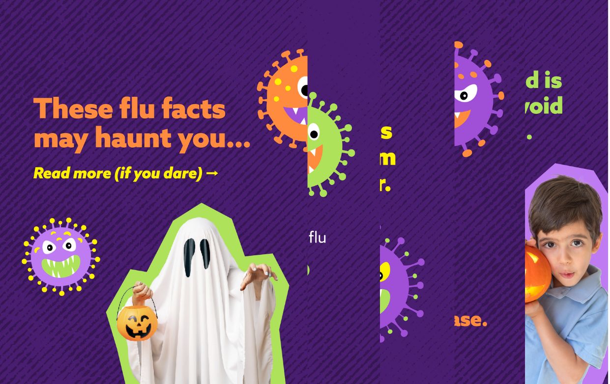 Halloween-themed with illustrated viruses. Text reads: “These flu facts may haunt you… Read more (if you dare). Healthy people who get the flu can still end up hospitalized. In the U.S., tens of thousands of people die from the flu every year. The flu is extra dangerous for older adults, young children, and people with conditions like asthma or heart disease. Getting vaccinated is the best way to avoid a scary flu season. The flu vaccine is recommended for everyone 6 months and older.”