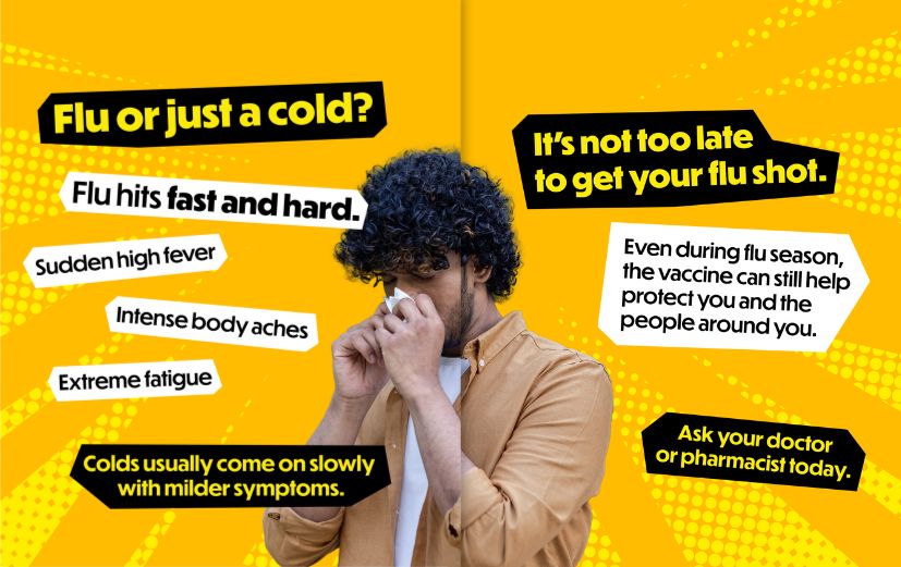 Yellow background with dotted pattern accents and photo of a person blowing their nose. Slide 1: “Flu or just a cold? Flu hits fast and hard.” White callout boxes of flu symptoms: “Sudden high fever,” “Intense body aches,” “Extreme fatigue.” “Colds usually come on slowly with milder symptoms.” Slide 2: “It’s not too late to get your flu shot.” A white text box says, “Even during flu season, the vaccine can still help protect you and the people around you.” “Ask your doctor or pharmacist today.”