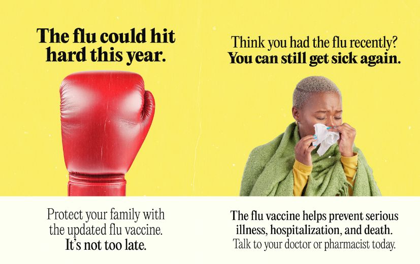 1: Yellow background with a large red boxing glove in the center. It reads: “The flu could hit hard this year. Protect your family with the updated flu vaccine. It’s not too late.” 2: Yellow background with a photo of someone blowing their nose into a tissue. It reads: “Think you had the flu recently? You can still get sick again. The flu vaccine helps prevent serious illness, hospitalization, and death. Talk to your doctor or pharmacist today.”