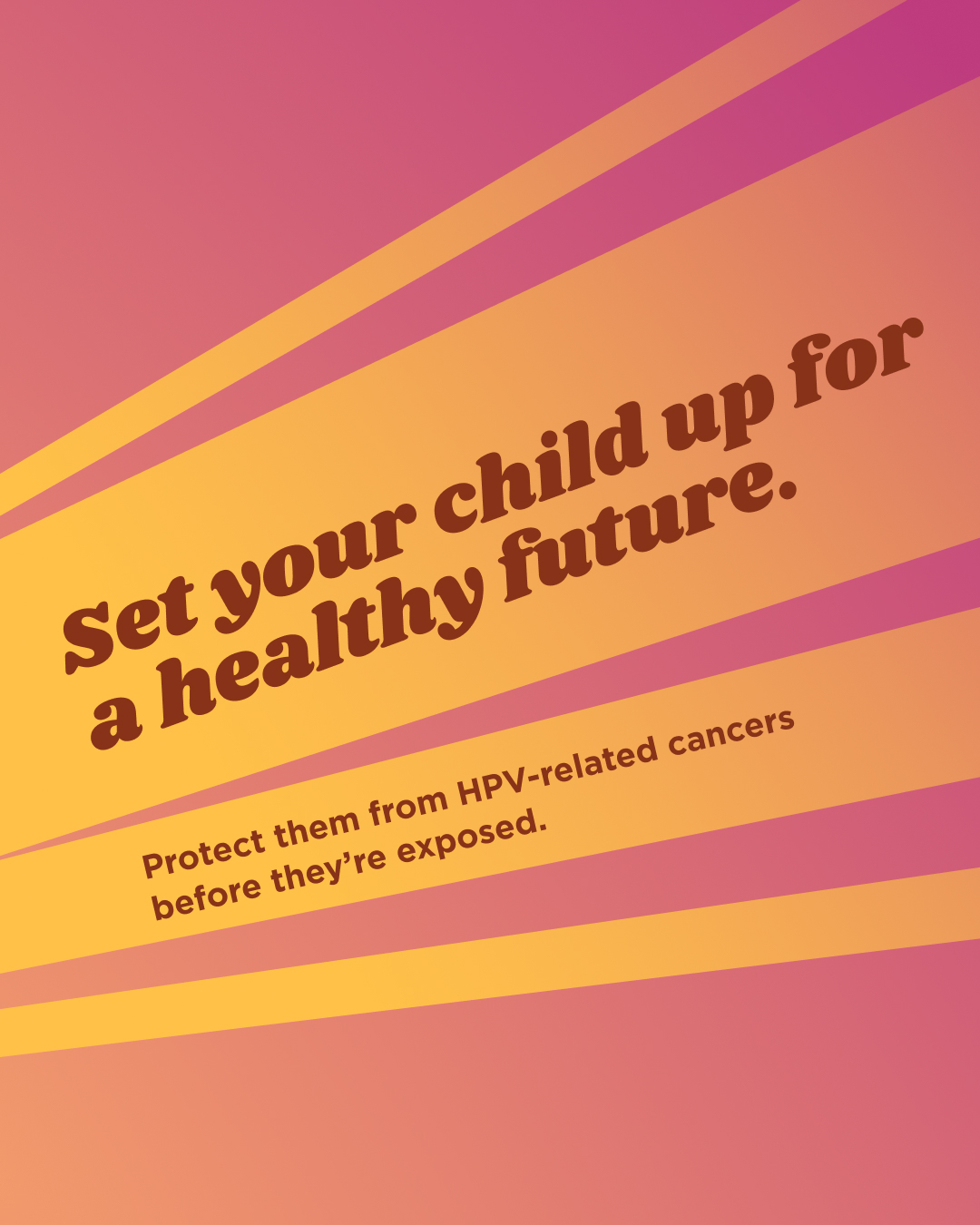 Graphic with maroon and yellow gradient background with yellow rays down the center to the top right with text that reads “Set your child up for a healthy future. Protect them from HPV-related cancers before they’re exposed.”