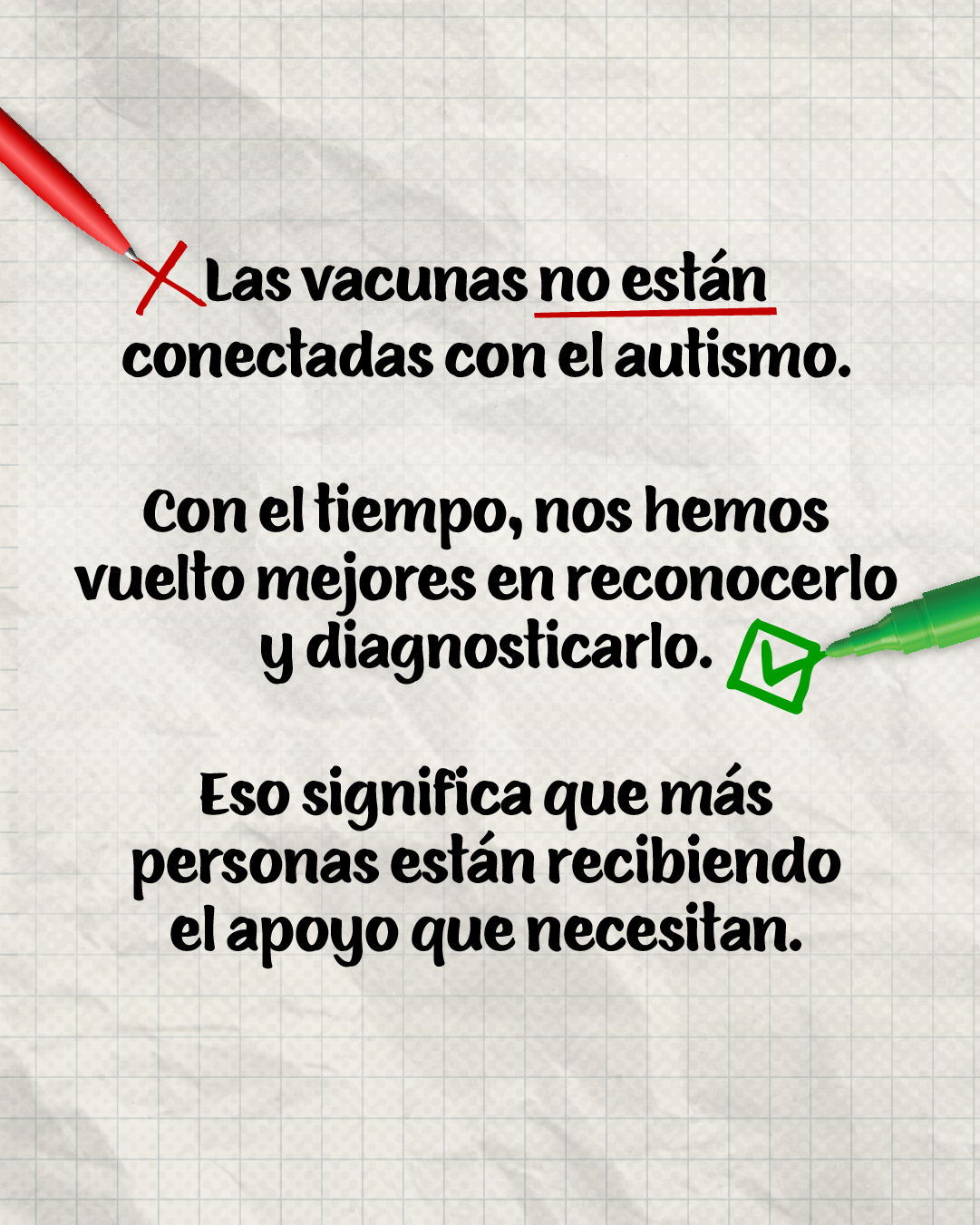 Graphic with a notebook paperlike background with a red pen on the top left corner writing an X and a green pen on the middle left writing a checkmark. Text reads “Vaccines are not connected to autism. Over time we’ve become better at recognizing and diagnosing it. That means more people are getting the support they need.” 