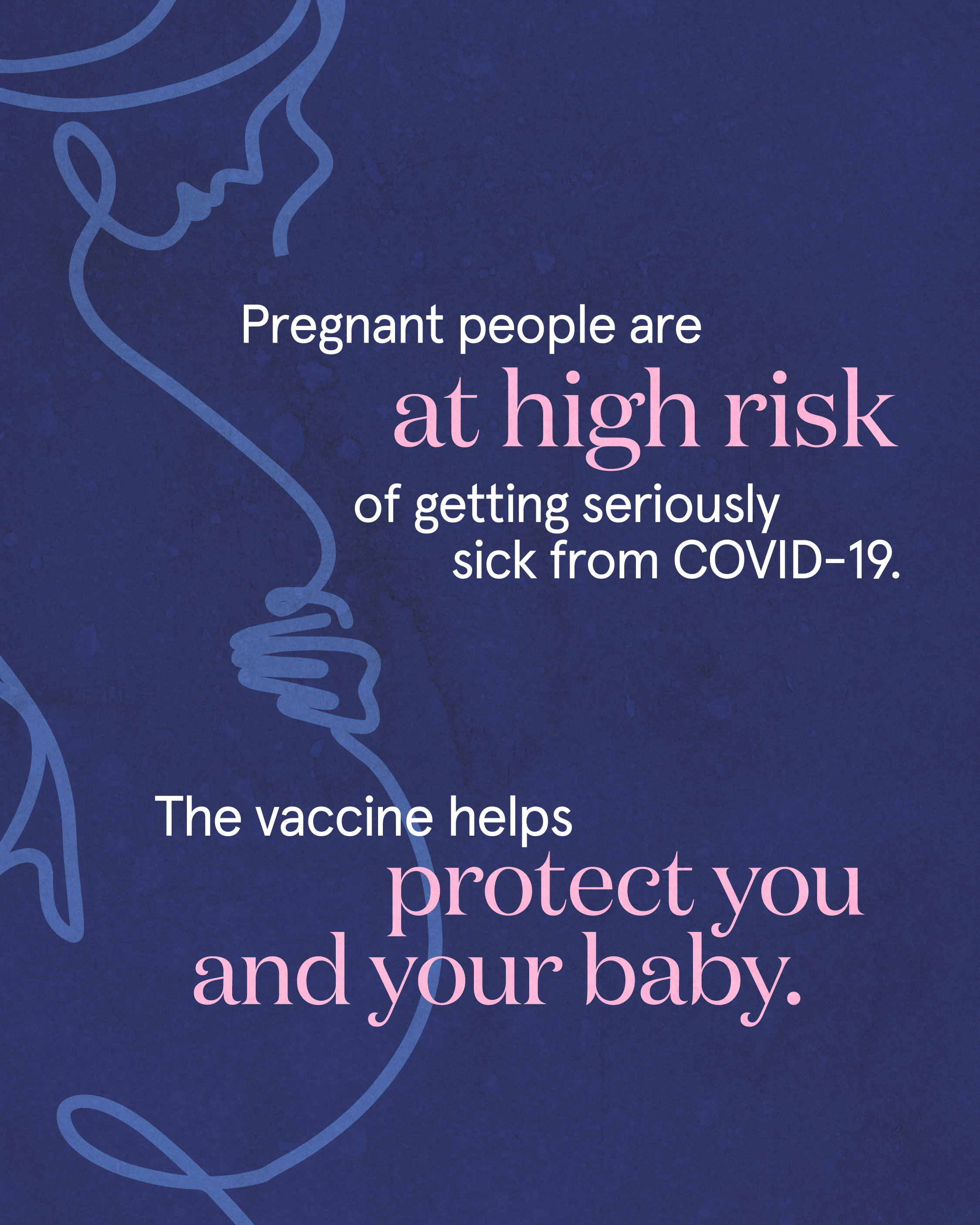 Navy blue background with line art of a pregnant person in lighter blue on the entire left side. White and pink text on top reads “Pregnant people are at high risk of getting seriously sick from COVID-19. The vaccine helps protect you and your baby.”