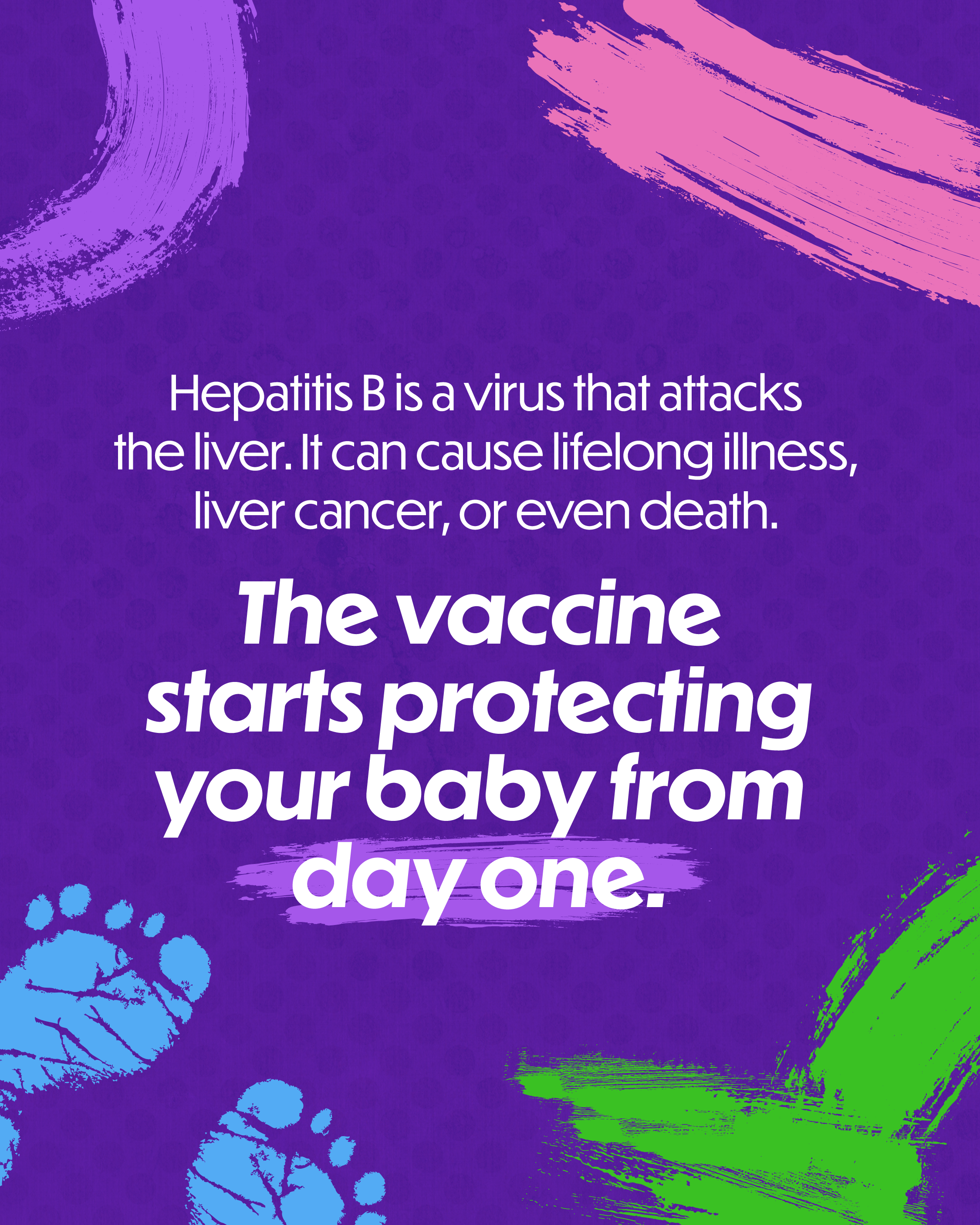 Single-slide graphic with multi-colored background. Designed with pain strokes and imprints of baby feet. Text reads: “Hepatitis B is a virus that attacks the liver. It can cause lifelong illness, liver cancer, or even death. The vaccine starts protecting your baby from day one.”