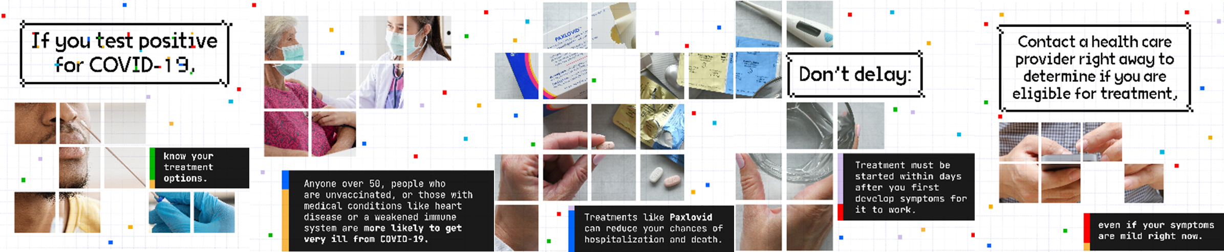 Images and text depicting COVID treatment options for the elderly, the immunocompromised, and unvaccinated; the images and text also encourage the same populations to seek medical help even if their symptoms are mild. Images show man being swabbed, masked doctor touching arm of older masked lady, Paxlovid, and a person's hands texting on a phone.