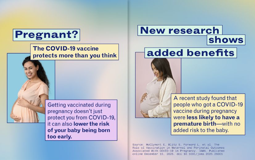 Slide 1: Photo of a pregnant person. Text reads: “Pregnant? The COVID-19 vaccine protects more than you think. Getting vaccinated during pregnancy doesn’t just protect you from COVID-19, it can also lower the risk of your baby being born too early.” Slide 2: Photo of a pregnant person. Text: “New research shows added benefits. A recent study found that people who got a COVID-19 vaccine during pregnancy were less likely to have a premature birth—with no added risk to the baby” with source below.