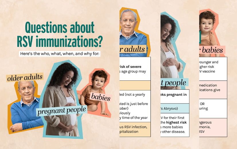 Charts outline immunizations to protect older adults and babies from severe RSV. Older adults: All 75+; 50-74 at high risk 3 vaccines available Single dose recommended Aug-Oct preferred but can get it any time of year  Pregnant people: At 32-36 weeks of pregnancy in Sep-Jan 1 vaccine available  Babies: If parent did not receive vaccine during pregnancy: all 8 months and younger; 8-19 months at high risk 2 antibody treatment options Given shortly before RSV season or within 1 week after birth Oct-Mar