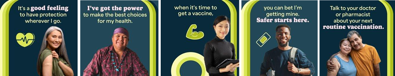 BIPOC community members of different ages and genders smile. Text reads, "It’s a good feeling to have protection wherever I go. I’ve got the power to make the best choices for my health. When it’s time to get a vaccine, you can bet I’m getting mine. Safer starts here. Talk to your doctor or pharmacist about your next routine vaccination.'