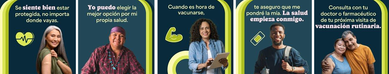 BIPOC community members of different ages and genders smile. Spanish text reads, "It’s a good feeling to have protection wherever I go. I’ve got the power to make the best choices for my health. When it’s time to get a vaccine, you can bet I’m getting mine. Safer starts here. Talk to your doctor or pharmacist about your next routine vaccination.'