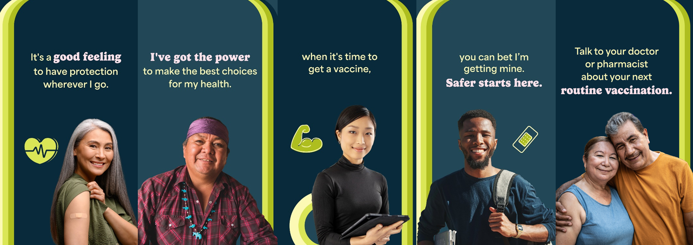 BIPOC community members of different ages and genders smile. Text reads, "It’s a good feeling to have protection wherever I go. I’ve got the power to make the best choices for my health. When it’s time to get a vaccine, you can bet I’m getting mine. Safer starts here. Talk to your doctor or pharmacist about your next routine vaccination.'