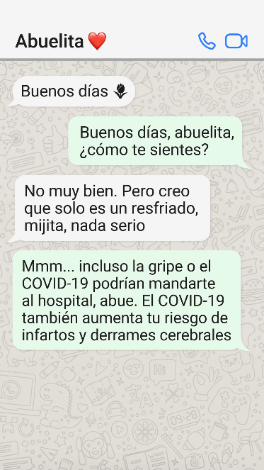 WhatsApp: Abuela: Buenos días Me: Buenos días, abuelita, how are you feeling? Abuela: A little under the weather. But I think it’s just a little flu mijita, nothing serious Me: Hmm... even the flu or COVID could send you to the hospital, abue. COVID also raises your risk for heart attacks and strokes Abuela: Ay, I didn’t realize that. I don’t think I’m up to date on my vacunas Me: Do you want me to come over for a cafecito and help you find an appointment? Abuela: That sounds perfect, mija. Gracias