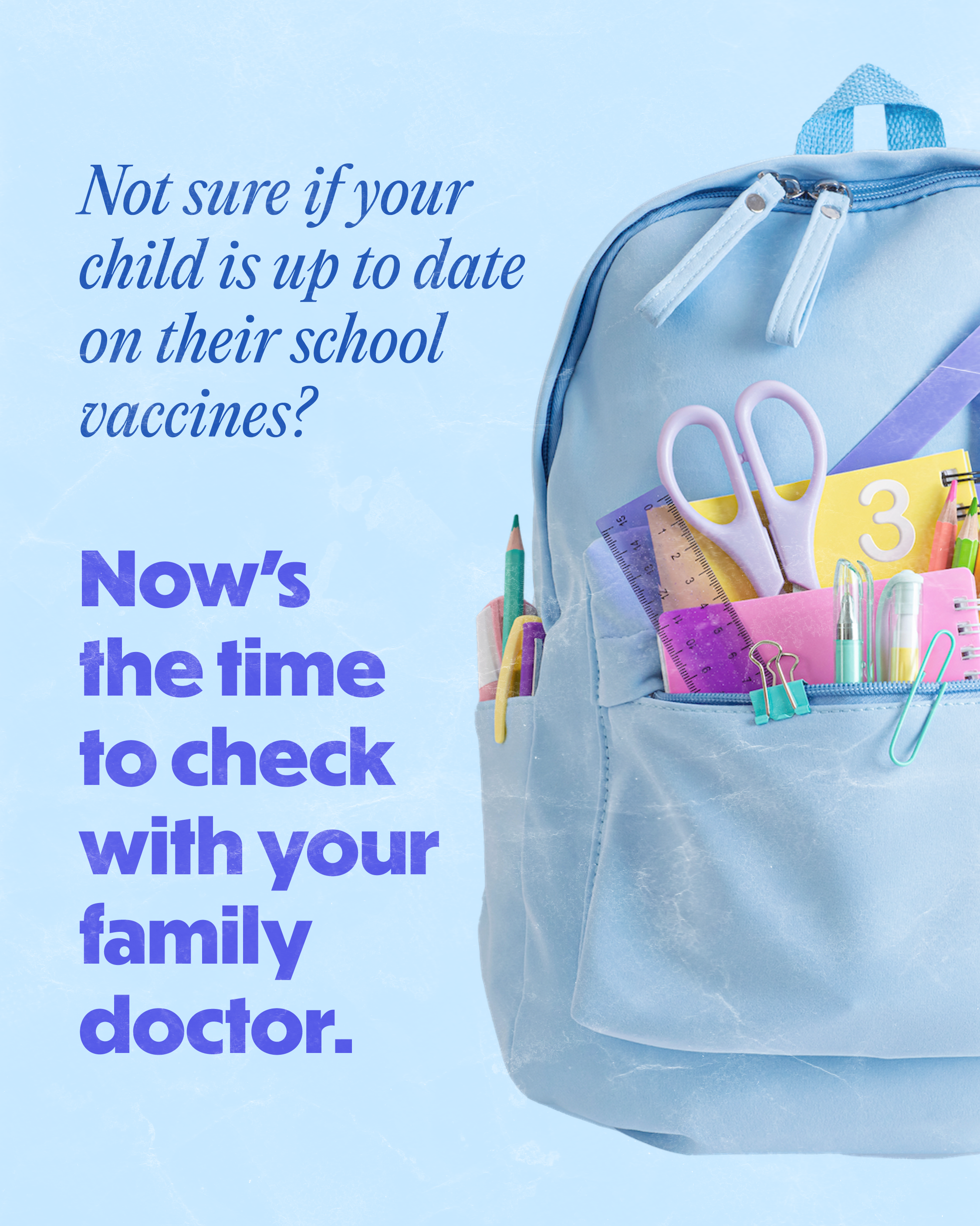 A blue backpack with school supplies in its pockets with text on screen: “Not sure if your child is up to date on their school vaccines? Now’s the time to check with your family doctor.”