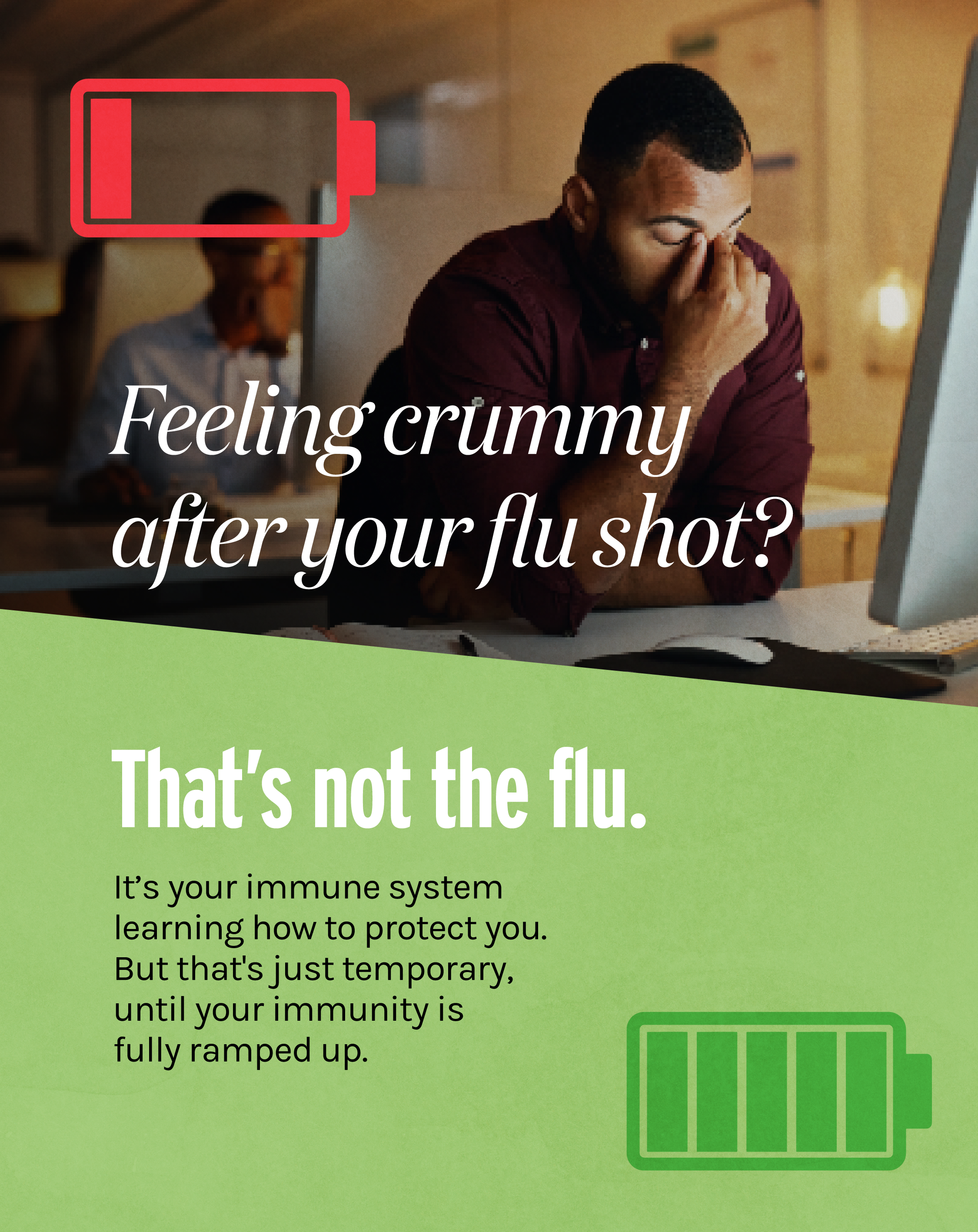Top half shows a photo of a person looking tired at his desk with a red low battery symbol and text: “Feeling crummy after your flu shot?” Lower half has a green background with a green fully charged battery symbol and text: “That’s not the flu. It’s your immune system learning how to protect you. But that's just temporary, until your immunity is fully ramped up.”