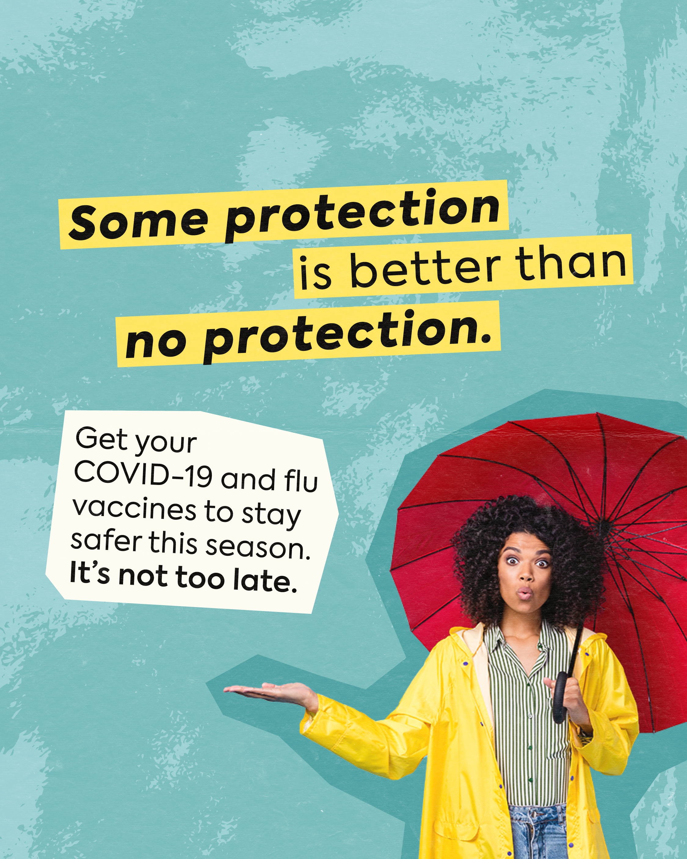 Teal textured background with photo of a person in a raincoat carrying an umbrella and holding hand out to check for rain. Text in bold yellow reads: “Some protection is better than no protection.” Below, smaller text reads: “Get your COVID-19 and flu vaccines to stay safer this season. It’s not too late.”