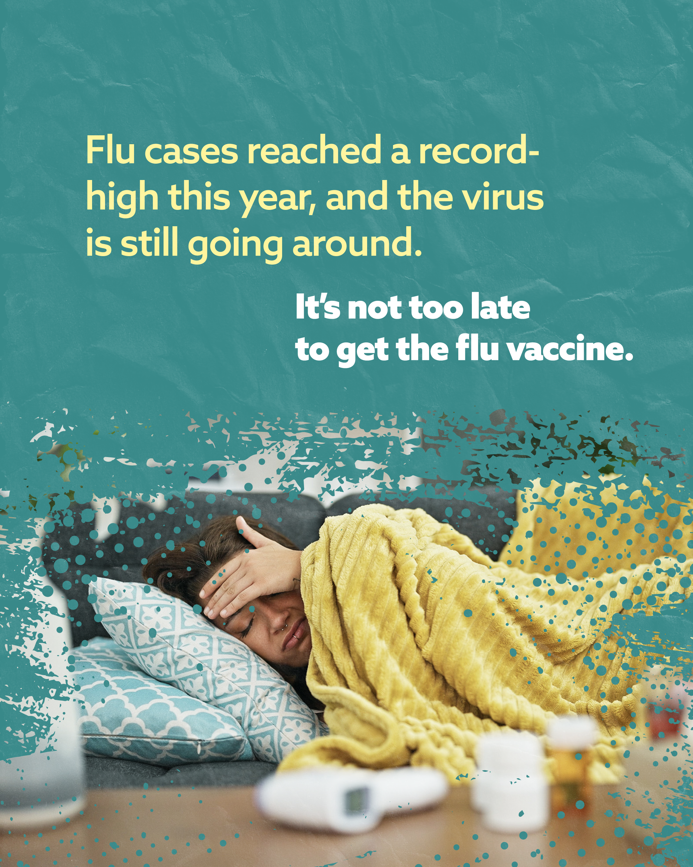 Textured teal background with a photo of a person laying on the couch while checking for a fever. At the top, yellow and white text reads, “Flu cases reached a record-high this year, and the virus is still going around. It’s not too late to get the flu vaccine.”