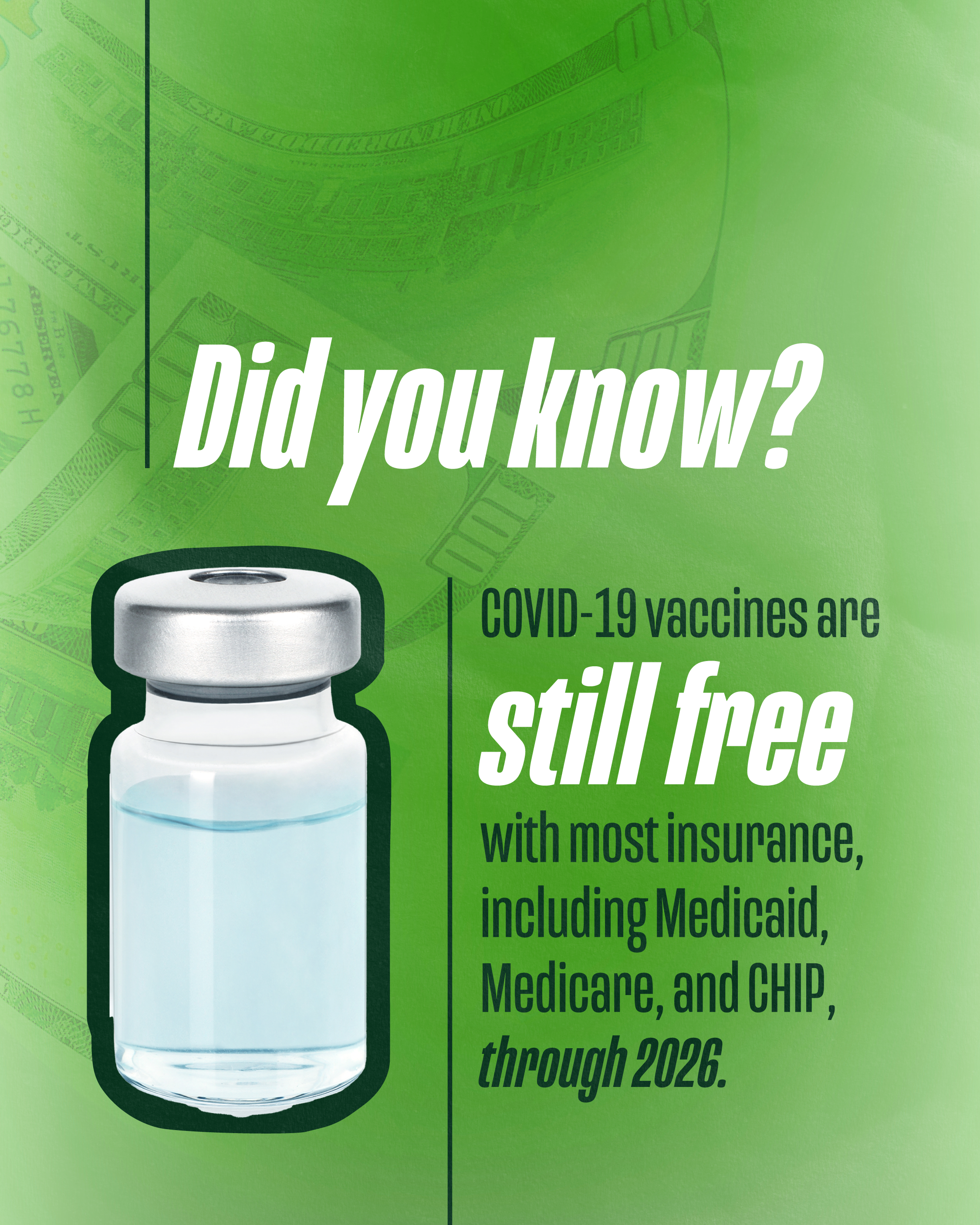 Graphic with a green background with faint dollar bills and image an overlaying image of a vaccine vial. Text reads "Did you know? COVID-19 vaccines are still free with most insurance, including Medicaid, Medicare, and CHIP, through 2026."