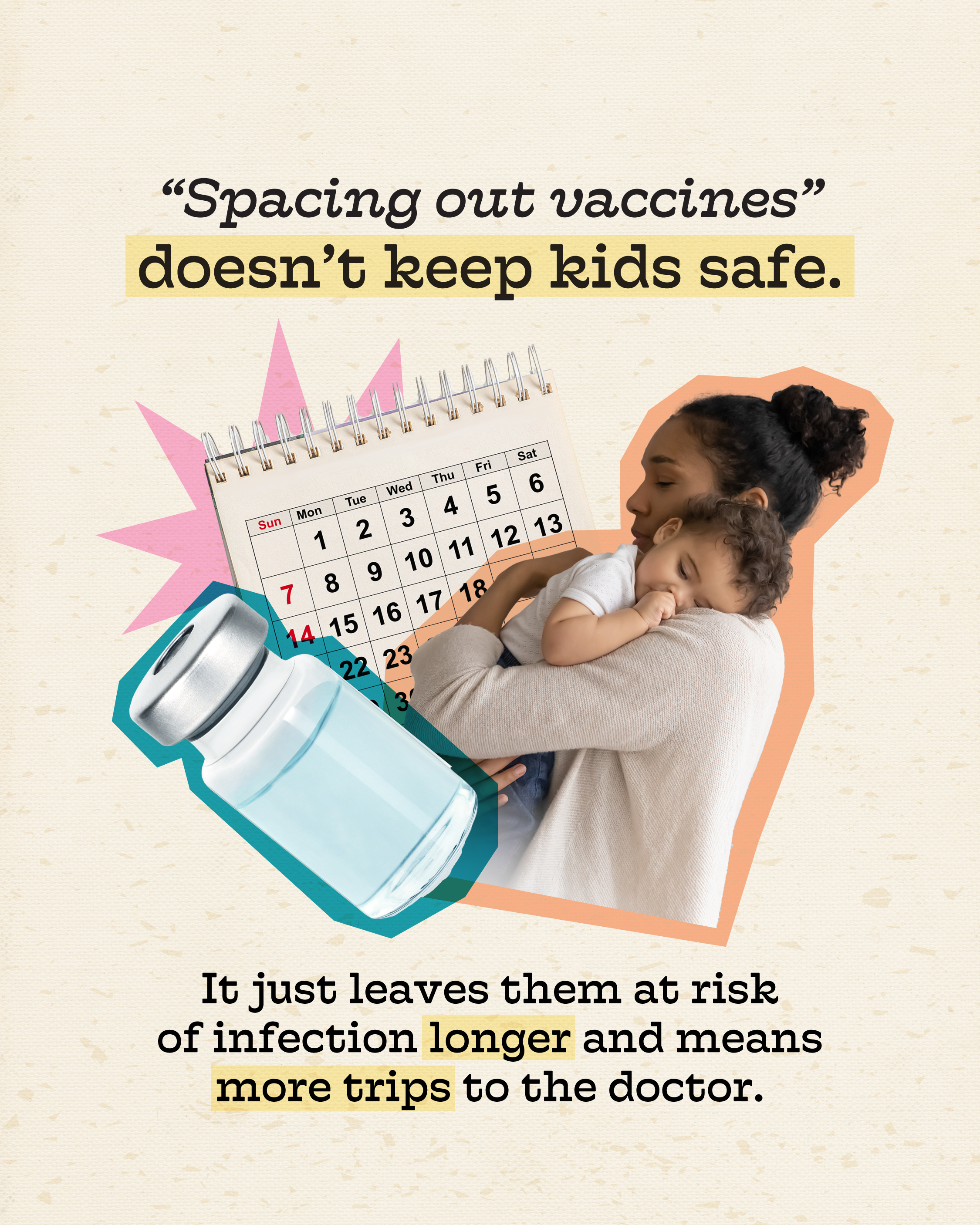 Photo of a parent holding a baby and a thermometer, with a vaccine vial and a calendar behind. Text above photo reads: “‘Spacing out vaccines’ doesn’t keep kids safe.” Text below photo reads: “It just leaves them at risk of infection longer and means more trips to the doctor.”