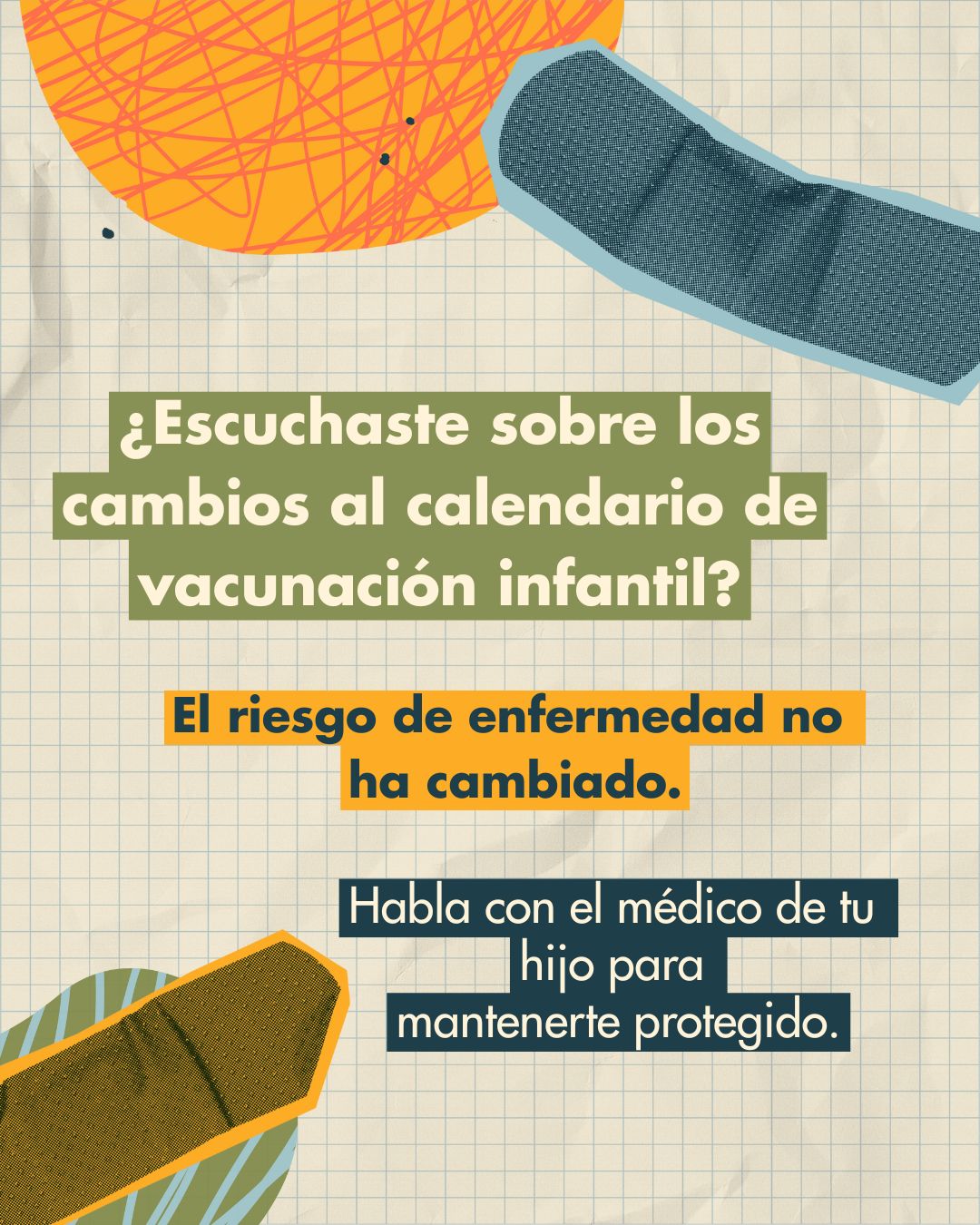 Graphing paper background with colorful bandages. Text on colorful cutouts reads: “Hearing about changes to the childhood vaccination schedule? Disease risk hasn’t changed. Talk to your child’s doctor to stay protected.”