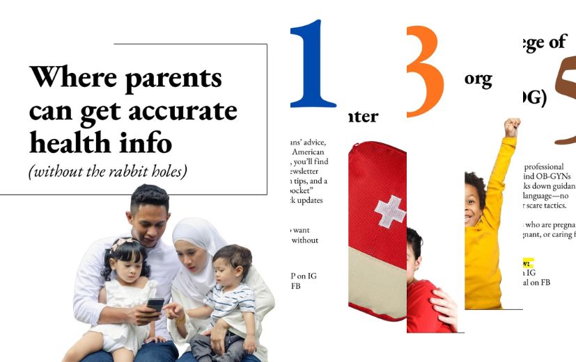 Where parents can get accurate health info: 1. HealthyChildren.org: Pediatricians’ advice, online. From the American Academy of Pediatrics. 2. Vaccine Education Center from CHOP: Covers every major vaccine topic in clear, calm language. 3. Vaccinate Your Family: Gives families science-based vaccine information in English and Spanish. 4. FamilyDoctor.org: Health guidance for the whole family from the American Academy of Family Physicians. 5. ACOG: Breaks down guidance in simple, practical language.